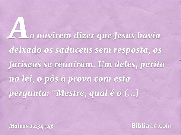 Ao ouvirem dizer que Jesus havia deixado os saduceus sem resposta, os fariseus se reuniram. Um deles, perito na lei, o pôs à prova com esta pergunta: "Mestre, q