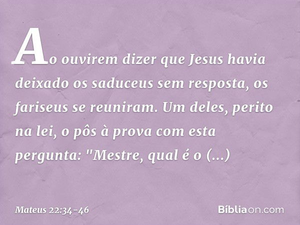 Ao ouvirem dizer que Jesus havia deixado os saduceus sem resposta, os fariseus se reuniram. Um deles, perito na lei, o pôs à prova com esta pergunta: "Mestre, q