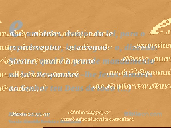 e um deles, doutor da lei, para o experimentar, interrogou- o, dizendo:Mestre, qual é o grande mandamento na lei?Respondeu-lhe Jesus: Amarás ao Senhor teu Deus