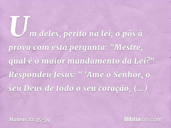 Um deles, perito na lei, o pôs à prova com esta pergunta: "Mestre, qual é o maior mandamento da Lei?" Respondeu Jesus: " 'Ame o Senhor, o seu Deus de todo o seu