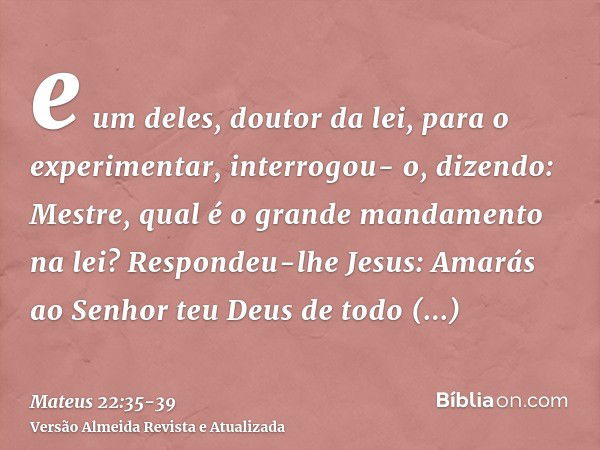 e um deles, doutor da lei, para o experimentar, interrogou- o, dizendo:Mestre, qual é o grande mandamento na lei?Respondeu-lhe Jesus: Amarás ao Senhor teu Deus 