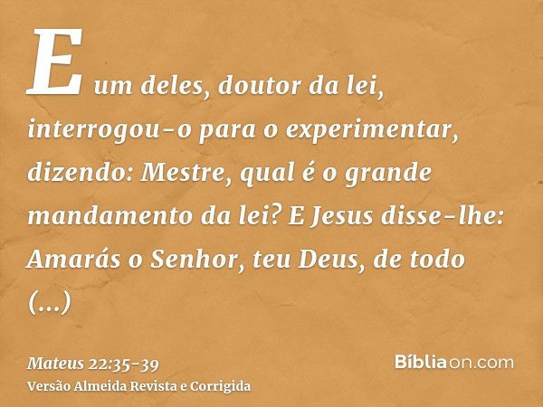 E um deles, doutor da lei, interrogou-o para o experimentar, dizendo:Mestre, qual é o grande mandamento da lei?E Jesus disse-lhe: Amarás o Senhor, teu Deus, de 