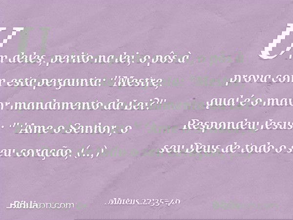 Um deles, perito na lei, o pôs à prova com esta pergunta: "Mestre, qual é o maior mandamento da Lei?" Respondeu Jesus: " 'Ame o Senhor, o seu Deus de todo o seu
