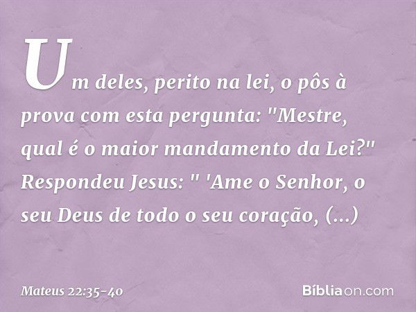 Um deles, perito na lei, o pôs à prova com esta pergunta: "Mestre, qual é o maior mandamento da Lei?" Respondeu Jesus: " 'Ame o Senhor, o seu Deus de todo o seu