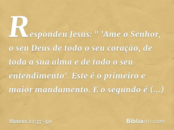 Respondeu Jesus: " 'Ame o Senhor, o seu Deus de todo o seu coração, de toda a sua alma e de todo o seu entendimento'. Este é o primeiro e maior mandamento. E o 