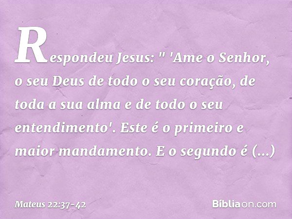 Respondeu Jesus: " 'Ame o Senhor, o seu Deus de todo o seu coração, de toda a sua alma e de todo o seu entendimento'. Este é o primeiro e maior mandamento. E o 