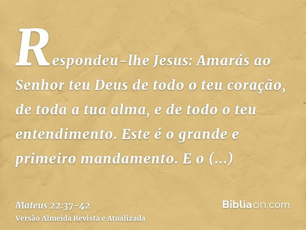 Respondeu-lhe Jesus: Amarás ao Senhor teu Deus de todo o teu coração, de toda a tua alma, e de todo o teu entendimento.Este é o grande e primeiro mandamento.E o