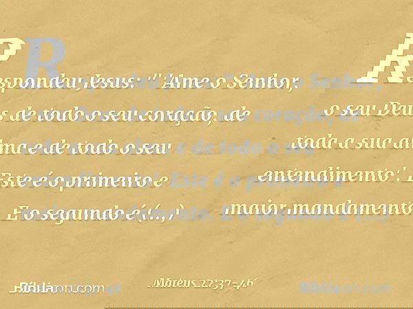 Respondeu Jesus: " 'Ame o Senhor, o seu Deus de todo o seu coração, de toda a sua alma e de todo o seu entendimento'. Este é o primeiro e maior mandamento. E o