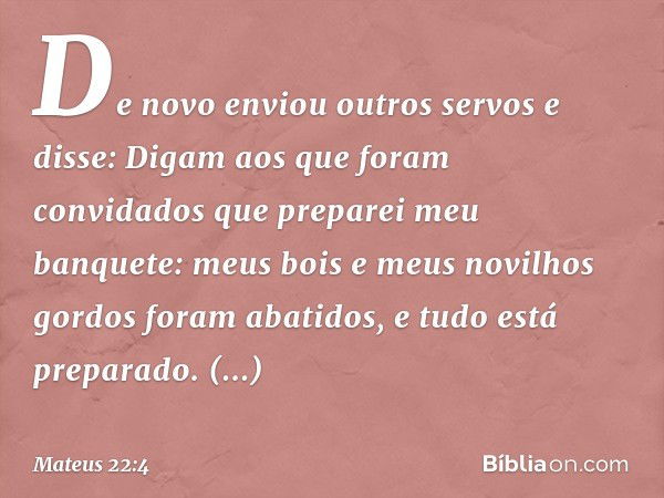 "De novo enviou outros servos e disse: 'Digam aos que foram convidados que preparei meu banquete: meus bois e meus novilhos gordos foram abatidos, e tudo está p