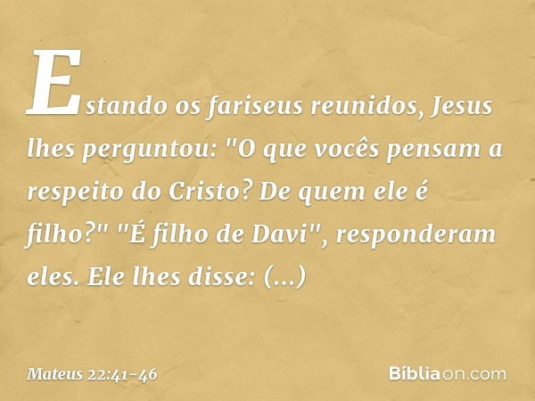 Estando os fariseus reunidos, Jesus lhes perguntou: "O que vocês pensam a respeito do Cristo? De quem ele é filho?"
"É filho de Davi", responderam eles. Ele lhe