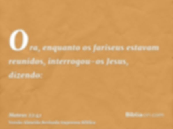 Ora, enquanto os fariseus estavam reunidos, interrogou-os Jesus, dizendo: