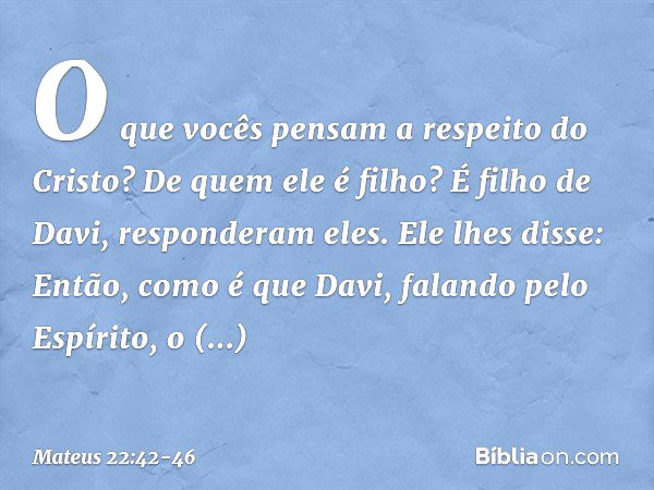 "O que vocês pensam a respeito do Cristo? De quem ele é filho?"
"É filho de Davi", responderam eles. Ele lhes disse: "Então, como é que Davi, falando pelo Espír