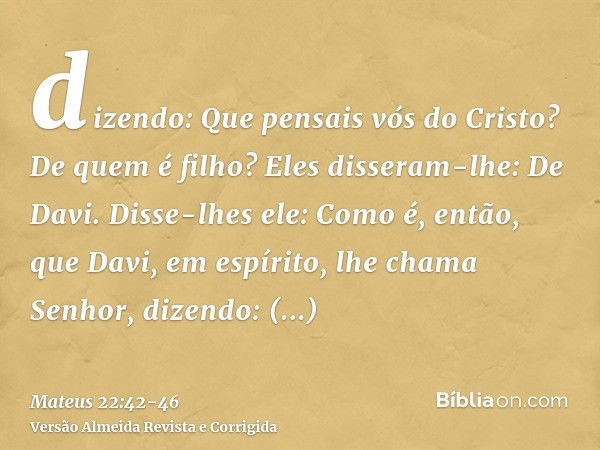 dizendo: Que pensais vós do Cristo? De quem é filho? Eles disseram-lhe: De Davi.Disse-lhes ele: Como é, então, que Davi, em espírito, lhe chama Senhor, dizendo: