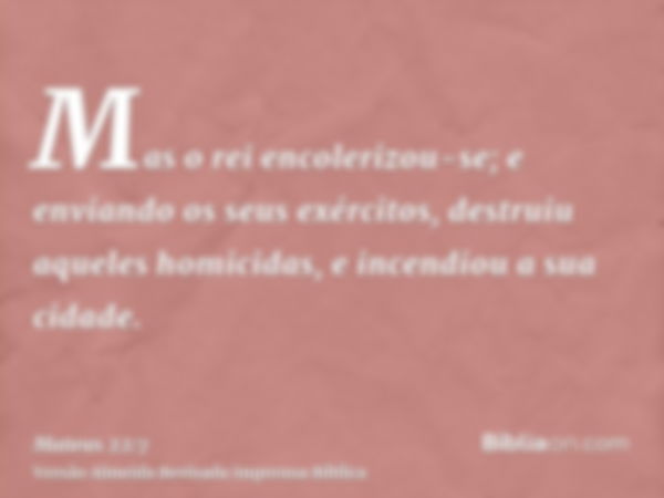 Mas o rei encolerizou-se; e enviando os seus exércitos, destruiu aqueles homicidas, e incendiou a sua cidade.