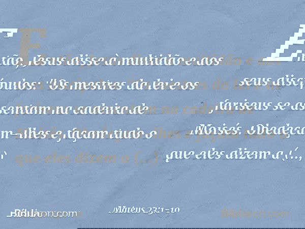 Então, Jesus disse à multidão e aos seus discípulos: "Os mestres da lei e os fariseus se assentam na cadeira de Moisés. Obedeçam-lhes e façam tudo o que eles di