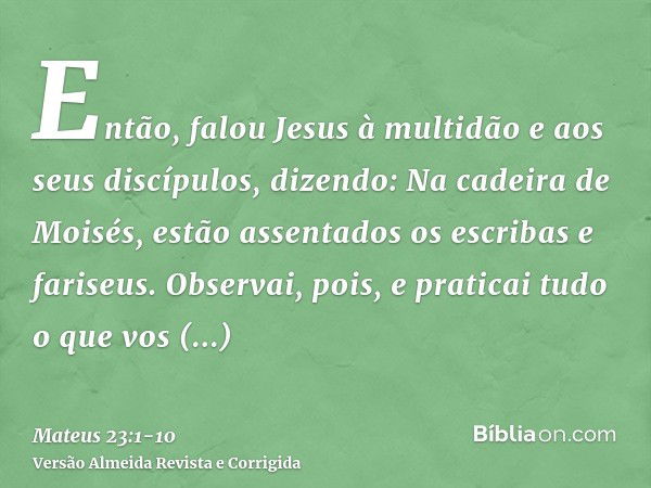 Então, falou Jesus à multidão e aos seus discípulos,dizendo: Na cadeira de Moisés, estão assentados os escribas e fariseus.Observai, pois, e praticai tudo o que