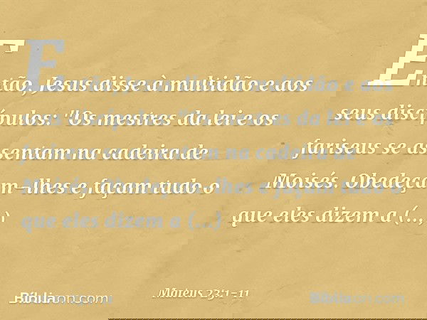 Então, Jesus disse à multidão e aos seus discípulos: "Os mestres da lei e os fariseus se assentam na cadeira de Moisés. Obedeçam-lhes e façam tudo o que eles di