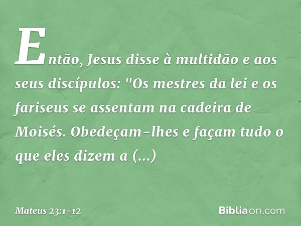 Então, Jesus disse à multidão e aos seus discípulos: "Os mestres da lei e os fariseus se assentam na cadeira de Moisés. Obedeçam-lhes e façam tudo o que eles di