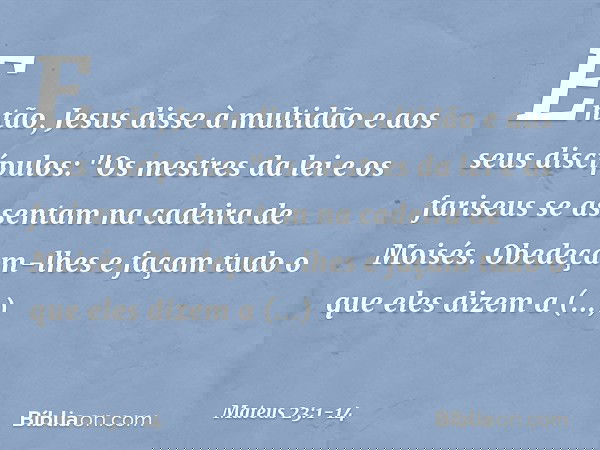Então, Jesus disse à multidão e aos seus discípulos: "Os mestres da lei e os fariseus se assentam na cadeira de Moisés. Obedeçam-lhes e façam tudo o que eles di