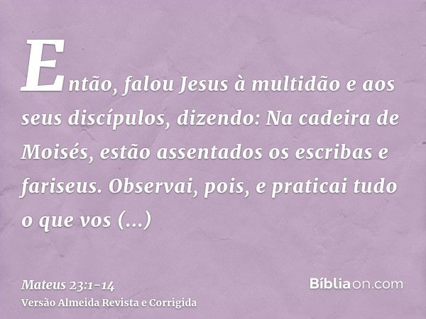 Então, falou Jesus à multidão e aos seus discípulos,dizendo: Na cadeira de Moisés, estão assentados os escribas e fariseus.Observai, pois, e praticai tudo o que