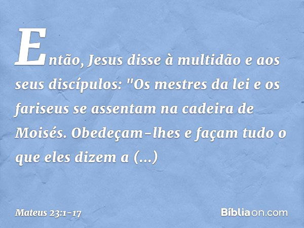 Então, Jesus disse à multidão e aos seus discípulos: "Os mestres da lei e os fariseus se assentam na cadeira de Moisés. Obedeçam-lhes e façam tudo o que eles di