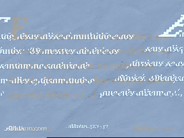 Então, Jesus disse à multidão e aos seus discípulos: "Os mestres da lei e os fariseus se assentam na cadeira de Moisés. Obedeçam-lhes e façam tudo o que eles di