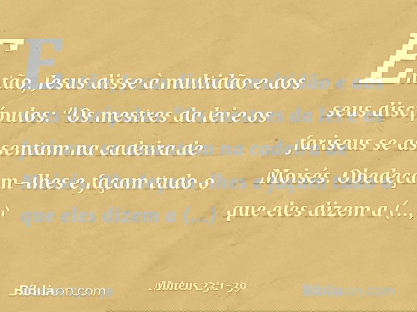 Então, Jesus disse à multidão e aos seus discípulos: "Os mestres da lei e os fariseus se assentam na cadeira de Moisés. Obedeçam-lhes e façam tudo o que eles di