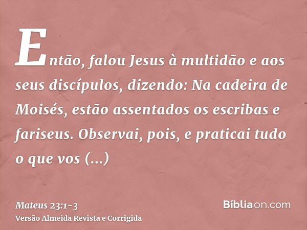 Então, falou Jesus à multidão e aos seus discípulos,dizendo: Na cadeira de Moisés, estão assentados os escribas e fariseus.Observai, pois, e praticai tudo o que