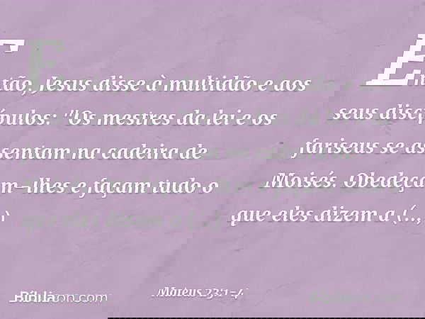 Então, Jesus disse à multidão e aos seus discípulos: "Os mestres da lei e os fariseus se assentam na cadeira de Moisés. Obedeçam-lhes e façam tudo o que eles di