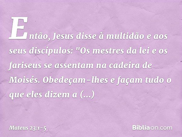 Então, Jesus disse à multidão e aos seus discípulos: "Os mestres da lei e os fariseus se assentam na cadeira de Moisés. Obedeçam-lhes e façam tudo o que eles di