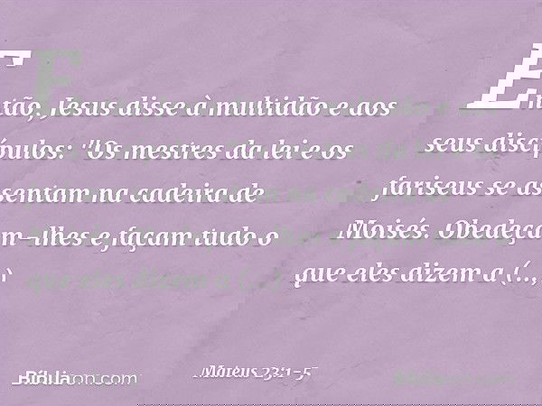 Então, Jesus disse à multidão e aos seus discípulos: "Os mestres da lei e os fariseus se assentam na cadeira de Moisés. Obedeçam-lhes e façam tudo o que eles di