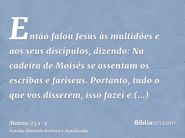 Então falou Jesus às multidões e aos seus discípulos, dizendo:Na cadeira de Moisés se assentam os escribas e fariseus.Portanto, tudo o que vos disserem, isso fa