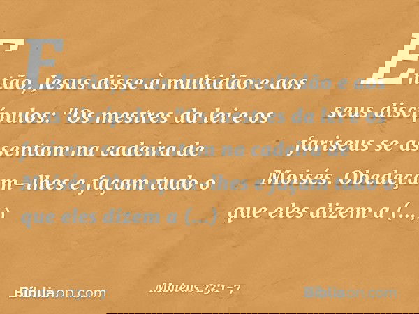 Então, Jesus disse à multidão e aos seus discípulos: "Os mestres da lei e os fariseus se assentam na cadeira de Moisés. Obedeçam-lhes e façam tudo o que eles di