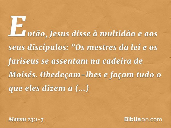 Então, Jesus disse à multidão e aos seus discípulos: "Os mestres da lei e os fariseus se assentam na cadeira de Moisés. Obedeçam-lhes e façam tudo o que eles di