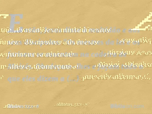 Então, Jesus disse à multidão e aos seus discípulos: "Os mestres da lei e os fariseus se assentam na cadeira de Moisés. Obedeçam-lhes e façam tudo o que eles di