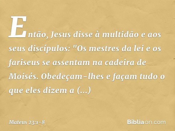 Então, Jesus disse à multidão e aos seus discípulos: "Os mestres da lei e os fariseus se assentam na cadeira de Moisés. Obedeçam-lhes e façam tudo o que eles di