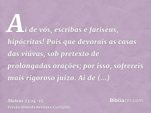 Ai de vós, escribas e fariseus, hipócritas! Pois que devorais as casas das viúvas, sob pretexto de prolongadas orações; por isso, sofrereis mais rigoroso juízo.