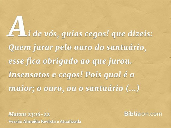 Ai de vós, guias cegos! que dizeis: Quem jurar pelo ouro do santuário, esse fica obrigado ao que jurou.Insensatos e cegos! Pois qual é o maior; o ouro, ou o san