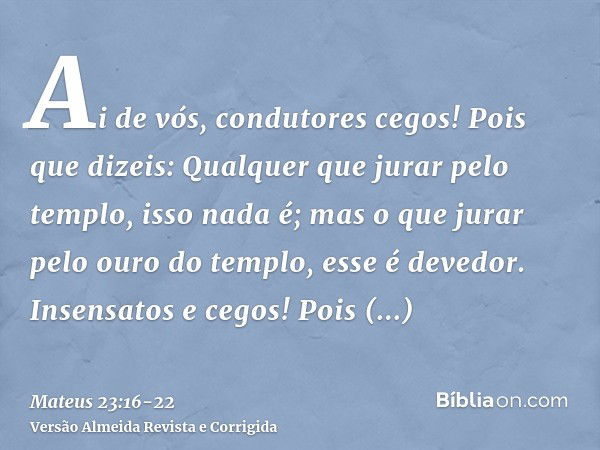 Ai de vós, condutores cegos! Pois que dizeis: Qualquer que jurar pelo templo, isso nada é; mas o que jurar pelo ouro do templo, esse é devedor.Insensatos e cego