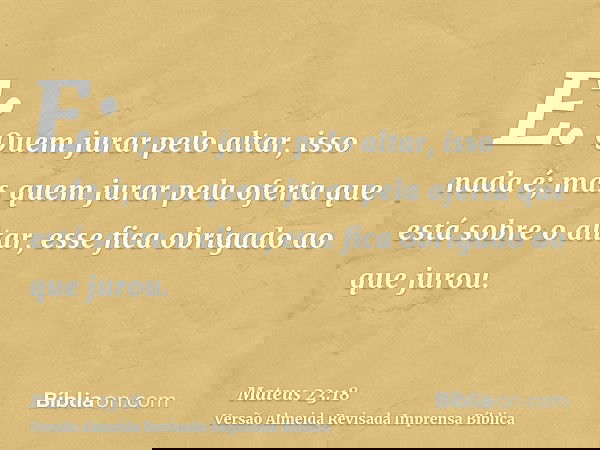 E: Quem jurar pelo altar, isso nada é; mas quem jurar pela oferta que está sobre o altar, esse fica obrigado ao que jurou.
