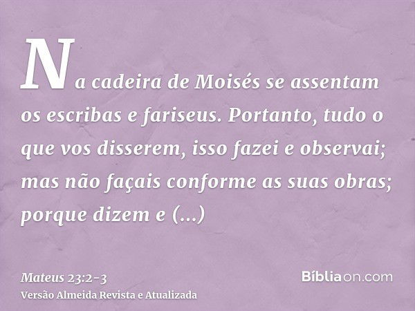 Na cadeira de Moisés se assentam os escribas e fariseus.Portanto, tudo o que vos disserem, isso fazei e observai; mas não façais conforme as suas obras; porque 