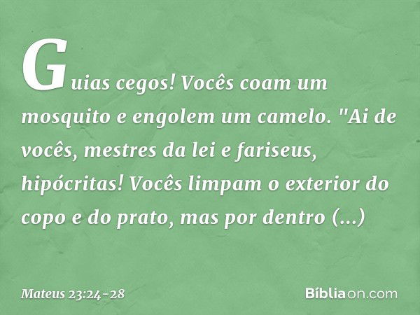 Guias cegos! Vocês coam um mosquito e engolem um camelo. "Ai de vocês, mestres da lei e fariseus, hipócritas! Vocês limpam o exterior do copo e do prato, mas po