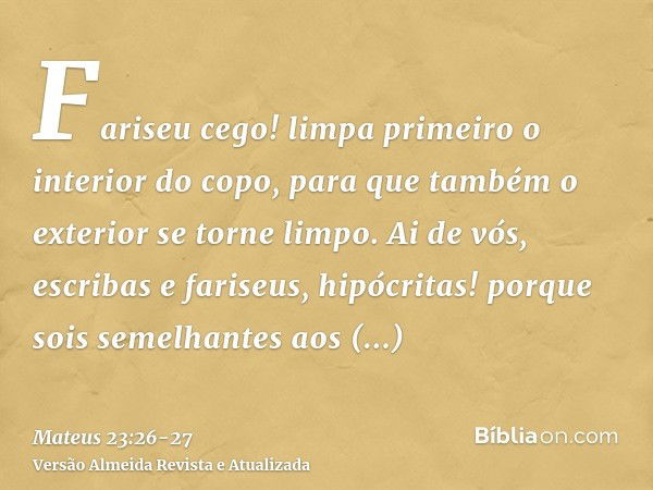 Fariseu cego! limpa primeiro o interior do copo, para que também o exterior se torne limpo.Ai de vós, escribas e fariseus, hipócritas! porque sois semelhantes a