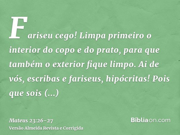 Fariseu cego! Limpa primeiro o interior do copo e do prato, para que também o exterior fique limpo.Ai de vós, escribas e fariseus, hipócritas! Pois que sois sem