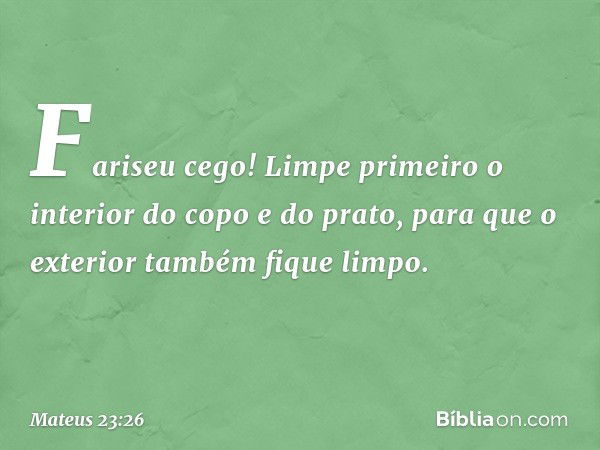 Fariseu cego! Limpe primeiro o interior do copo e do prato, para que o exterior também fique limpo. -- Mateus 23:26