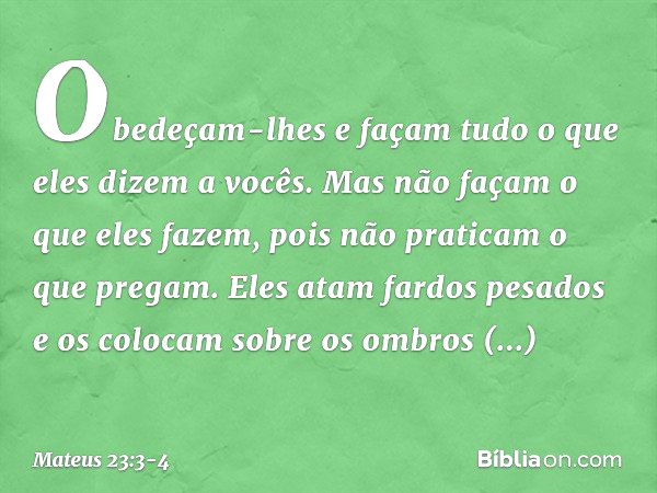 Obedeçam-lhes e façam tudo o que eles dizem a vocês. Mas não façam o que eles fazem, pois não praticam o que pregam. Eles atam fardos pesados e os colocam sobre