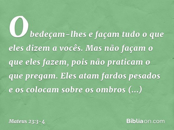 Obedeçam-lhes e façam tudo o que eles dizem a vocês. Mas não façam o que eles fazem, pois não praticam o que pregam. Eles atam fardos pesados e os colocam sobre