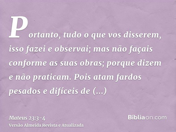 Portanto, tudo o que vos disserem, isso fazei e observai; mas não façais conforme as suas obras; porque dizem e não praticam.Pois atam fardos pesados e difíceis