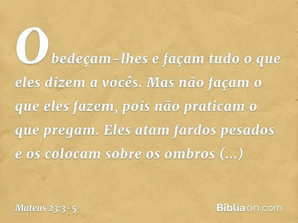 Obedeçam-lhes e façam tudo o que eles dizem a vocês. Mas não façam o que eles fazem, pois não praticam o que pregam. Eles atam fardos pesados e os colocam sobre