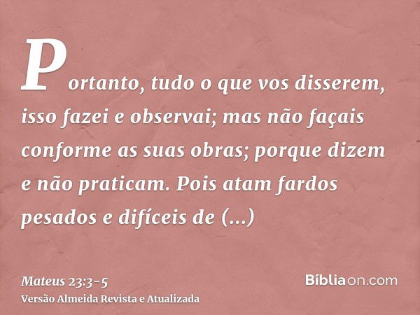 Portanto, tudo o que vos disserem, isso fazei e observai; mas não façais conforme as suas obras; porque dizem e não praticam.Pois atam fardos pesados e difíceis